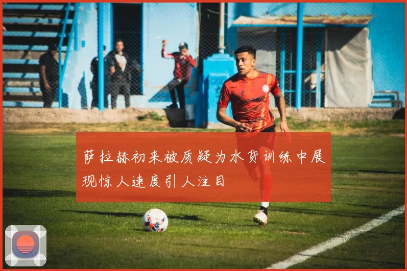 萨拉赫初来被质疑为水货训练中展现惊人速度引人注目