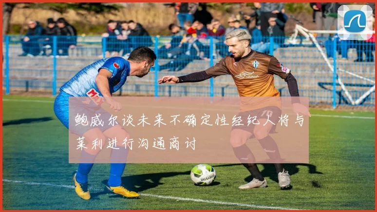 鲍威尔谈未来不确定性经纪人将与莱利进行沟通商讨
