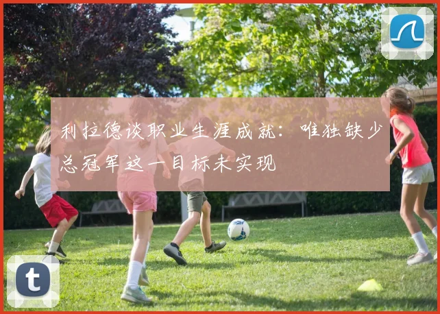 利拉德谈职业生涯成就：唯独缺少总冠军这一目标未实现