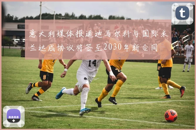 意大利媒体报道迪马尔科与国际米兰达成协议将签至2030年新合同