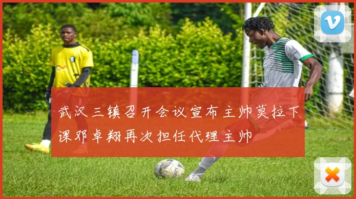 武汉三镇召开会议宣布主帅莫拉下课邓卓翔再次担任代理主帅