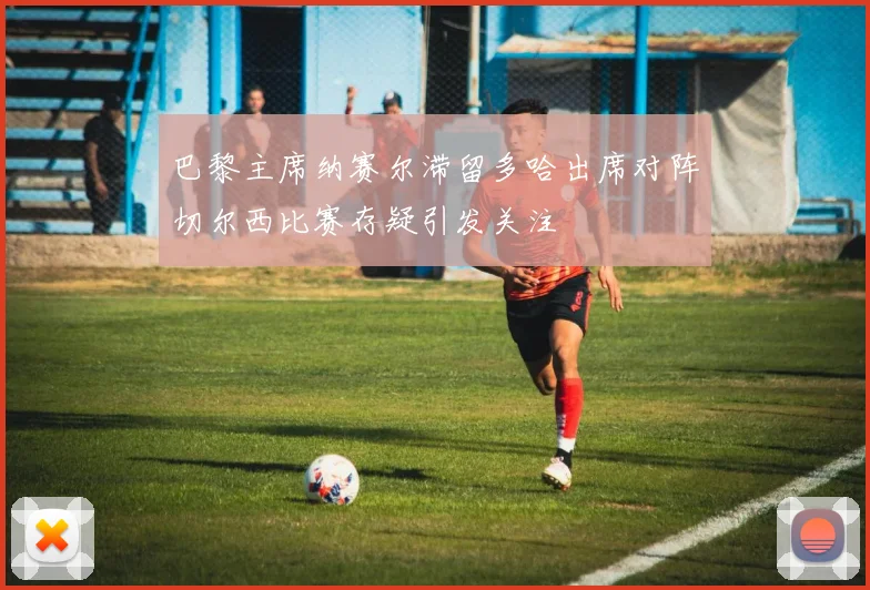 巴黎主席纳赛尔滞留多哈出席对阵切尔西比赛存疑引发关注
