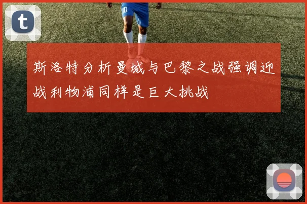 斯洛特分析曼城与巴黎之战强调迎战利物浦同样是巨大挑战