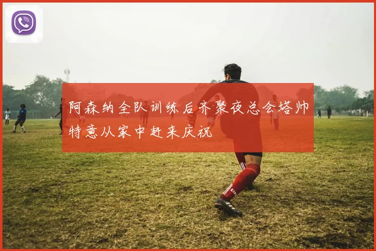 阿森纳全队训练后齐聚夜总会塔帅特意从家中赶来庆祝