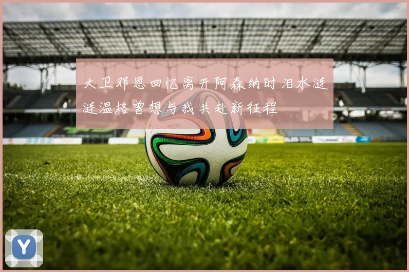 大卫邓恩回忆离开阿森纳时泪水涟涟温格曾想与我共赴新征程