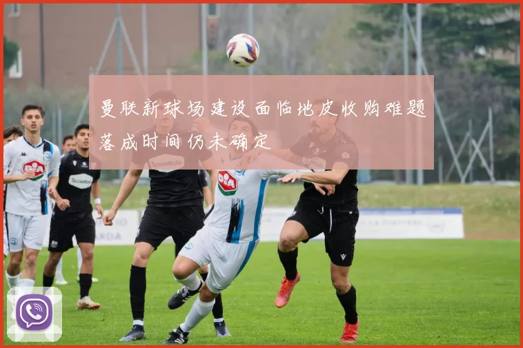 曼联新球场建设面临地皮收购难题落成时间仍未确定