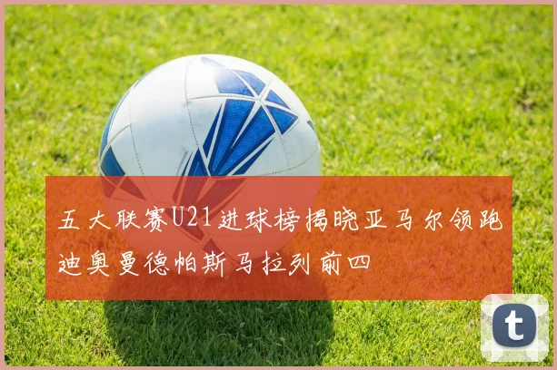 五大联赛U21进球榜揭晓亚马尔领跑迪奥曼德帕斯马拉列前四