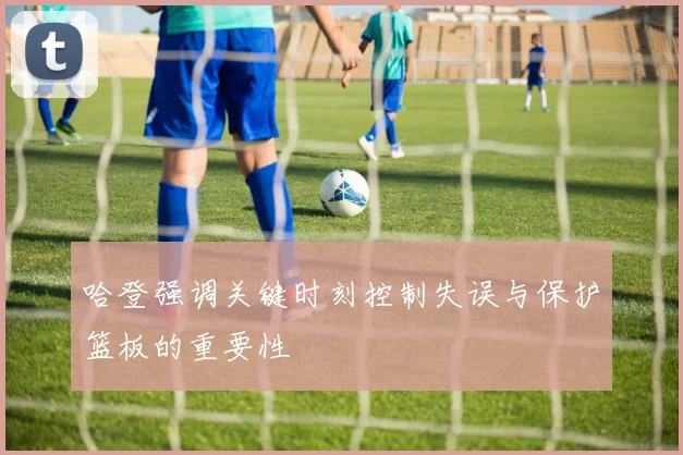 哈登强调关键时刻控制失误与保护篮板的重要性