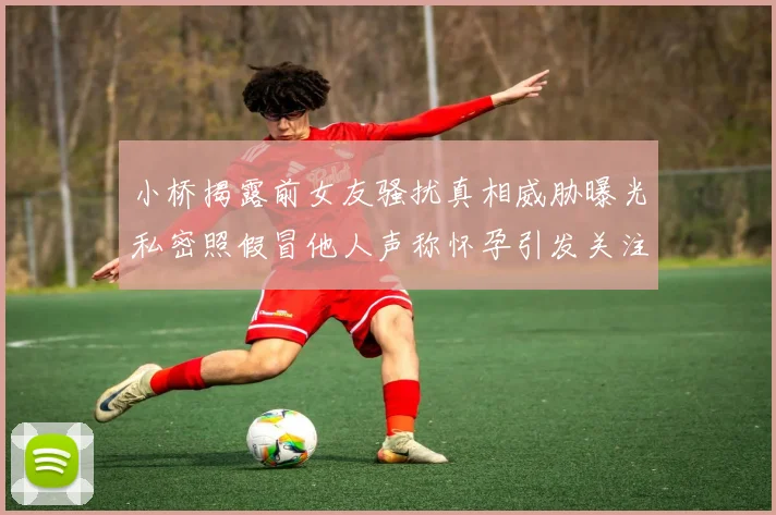 小桥揭露前女友骚扰真相威胁曝光私密照假冒他人声称怀孕引发关注
