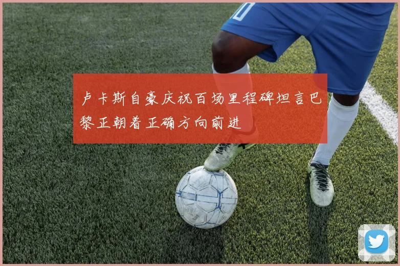 卢卡斯自豪庆祝百场里程碑坦言巴黎正朝着正确方向前进