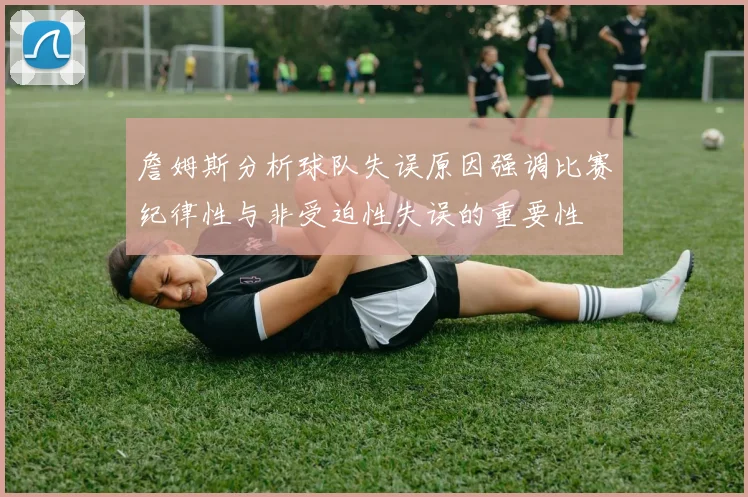 詹姆斯分析球队失误原因强调比赛纪律性与非受迫性失误的重要性