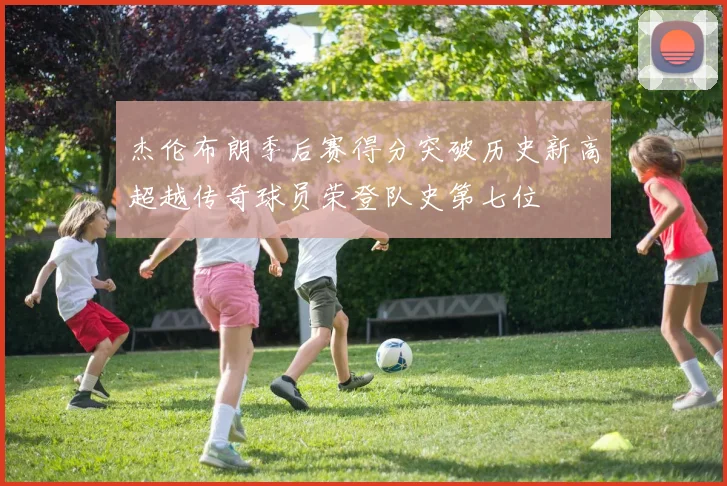 杰伦布朗季后赛得分突破历史新高超越传奇球员荣登队史第七位