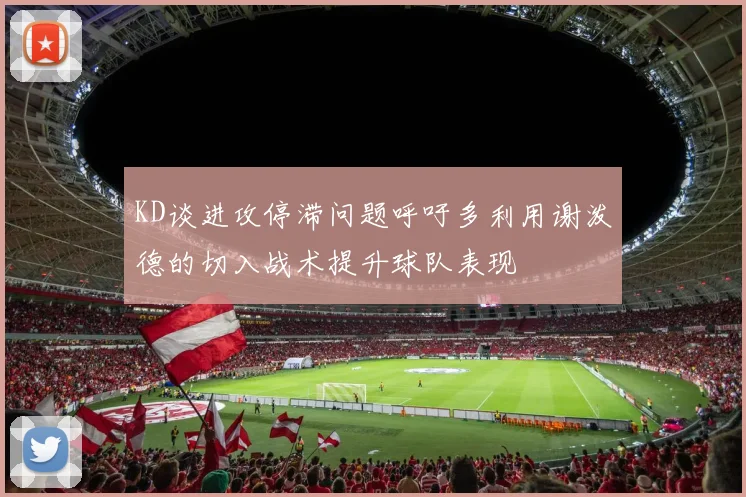 KD谈进攻停滞问题呼吁多利用谢泼德的切入战术提升球队表现