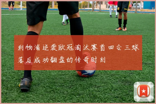 利物浦逆袭欧冠淘汰赛首回合三球落后成功翻盘的传奇时刻