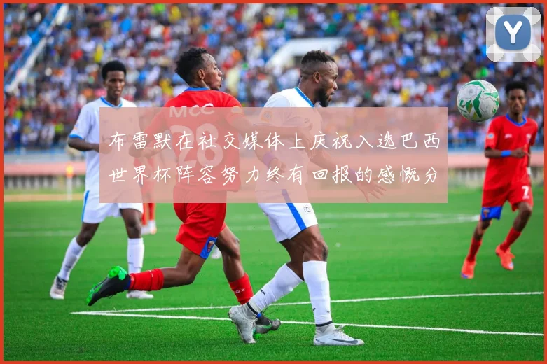 布雷默在社交媒体上庆祝入选巴西世界杯阵容努力终有回报的感慨分享