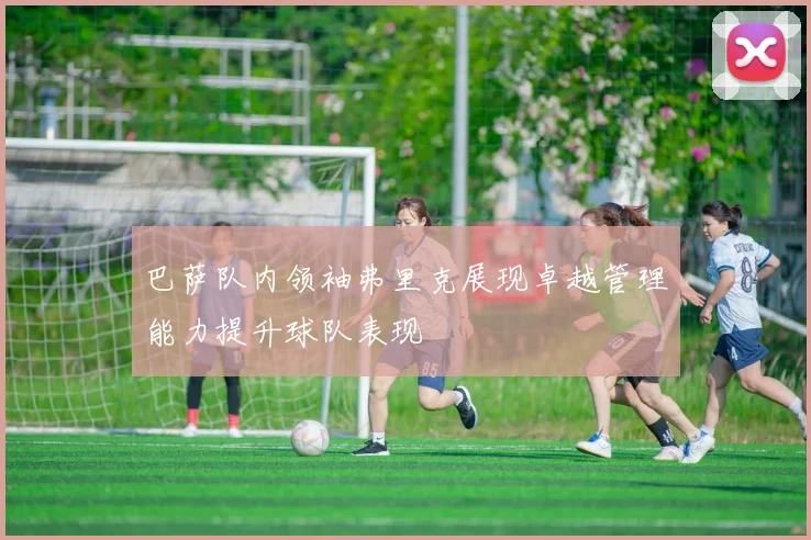 巴萨队内领袖弗里克展现卓越管理能力提升球队表现