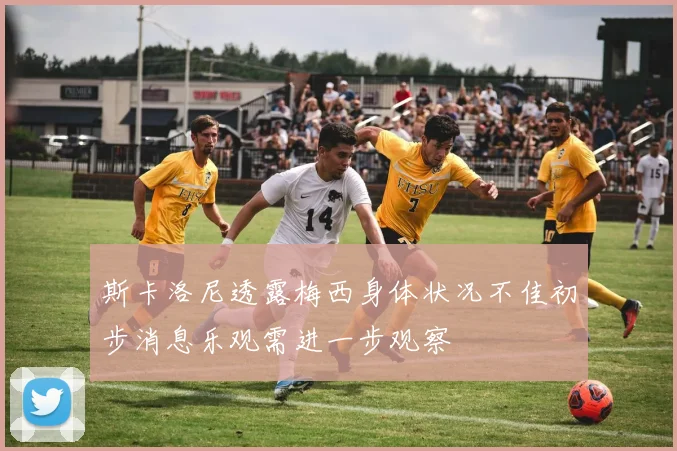 斯卡洛尼透露梅西身体状况不佳初步消息乐观需进一步观察