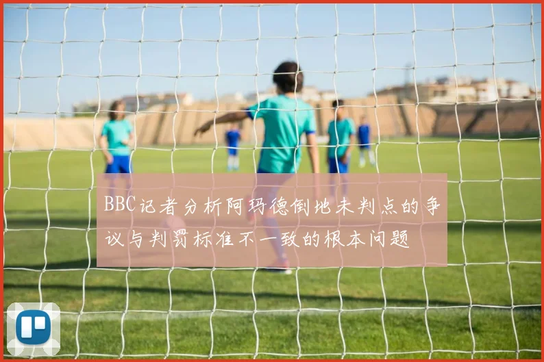 BBC记者分析阿玛德倒地未判点的争议与判罚标准不一致的根本问题