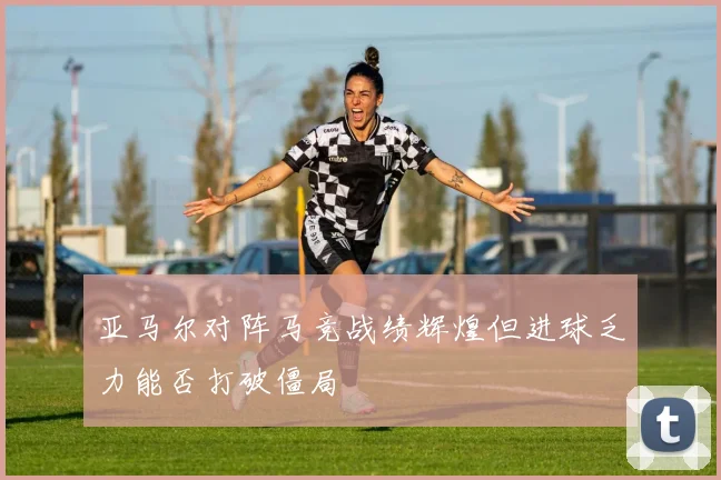 亚马尔对阵马竞战绩辉煌但进球乏力能否打破僵局