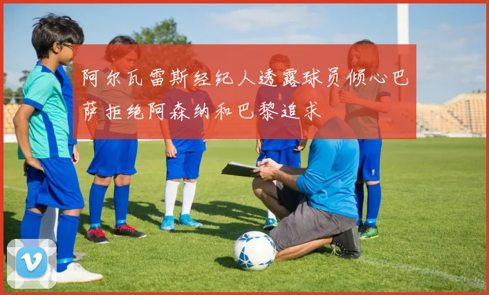 阿尔瓦雷斯经纪人透露球员倾心巴萨拒绝阿森纳和巴黎追求