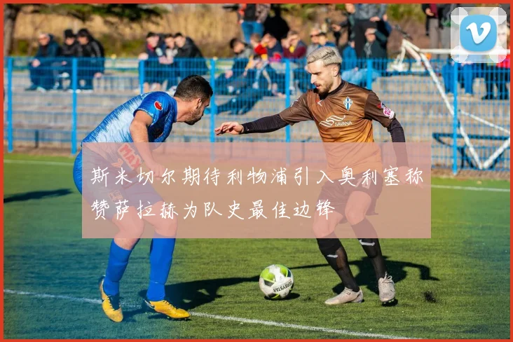 斯米切尔期待利物浦引入奥利塞称赞萨拉赫为队史最佳边锋