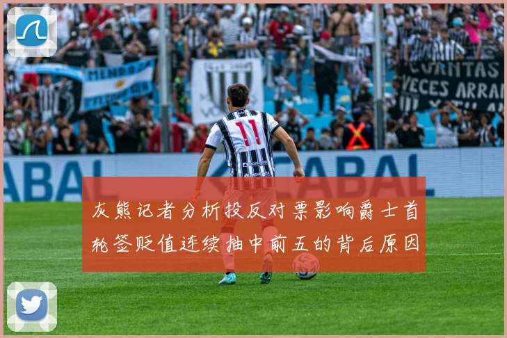 灰熊记者分析投反对票影响爵士首轮签贬值连续抽中前五的背后原因
