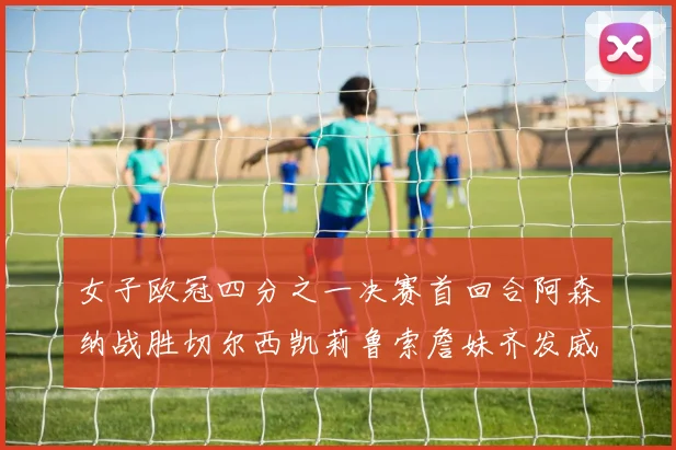 女子欧冠四分之一决赛首回合阿森纳战胜切尔西凯莉鲁索詹妹齐发威