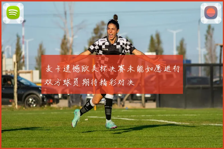 麦卡遗憾欧美杯决赛未能如愿进行双方球员期待精彩对决