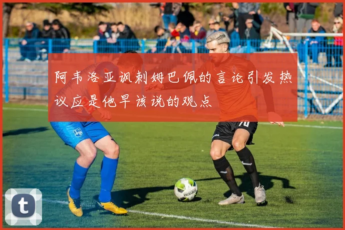 阿韦洛亚讽刺姆巴佩的言论引发热议应是他早该说的观点