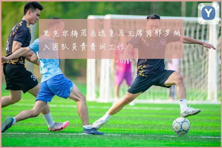 里克尔梅若当选皇马主席将耶罗纳入团队负责青训工作