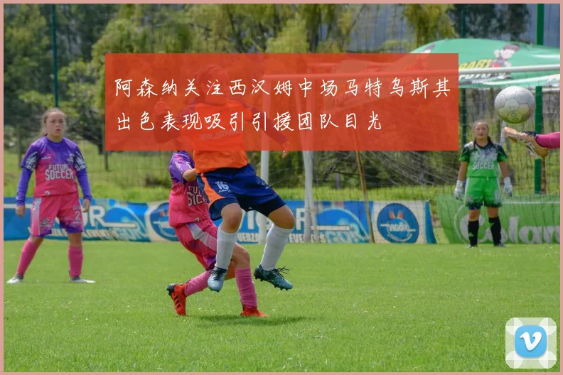 阿森纳关注西汉姆中场马特乌斯其出色表现吸引引援团队目光