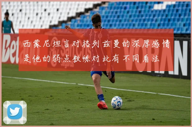 西蒙尼坦言对格列兹曼的深厚感情是他的弱点教练对此有不同看法
