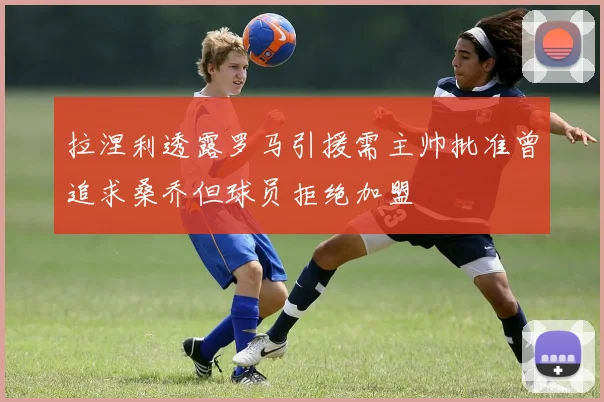 拉涅利透露罗马引援需主帅批准曾追求桑乔但球员拒绝加盟