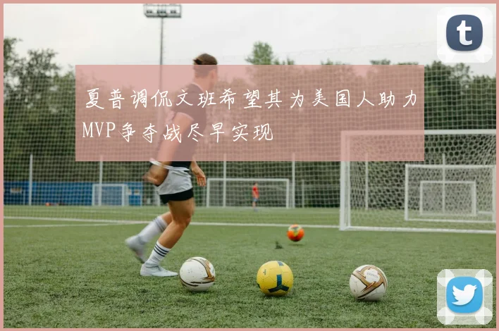 夏普调侃文班希望其为美国人助力MVP争夺战尽早实现