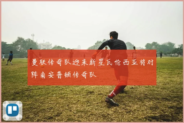 曼联传奇队迎来新星瓦伦西亚将对阵南安普顿传奇队
