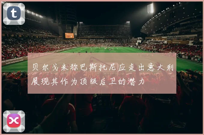 贝尔戈米称巴斯托尼应走出意大利展现其作为顶级后卫的潜力